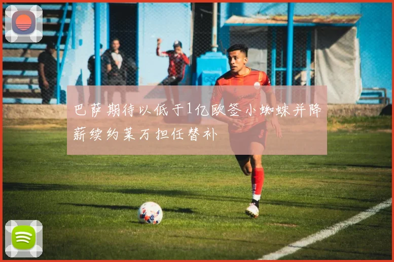 巴萨期待以低于1亿欧签小蜘蛛并降薪续约莱万担任替补