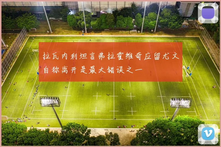 拉瓦内利坦言弗拉霍维奇应留尤文自称离开是最大错误之一