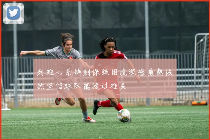 列维心系热刺保级困境深感煎熬依然坚信球队能渡过难关