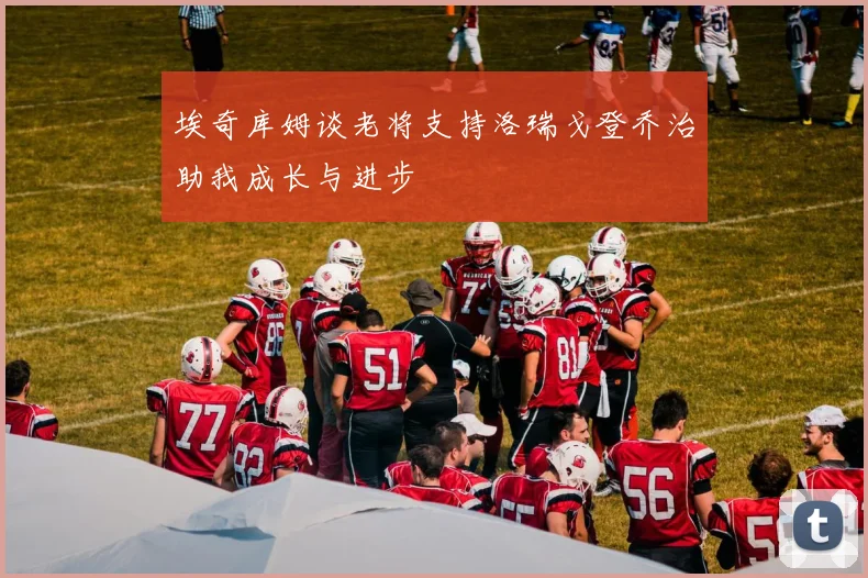 埃奇库姆谈老将支持洛瑞戈登乔治助我成长与进步