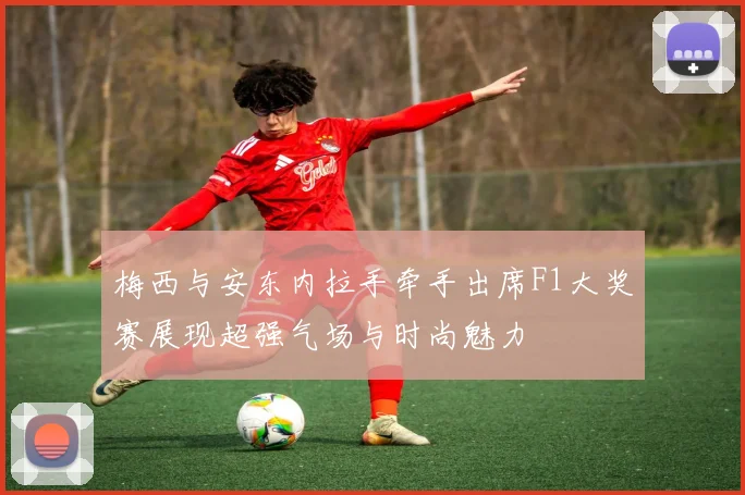梅西与安东内拉手牵手出席F1大奖赛展现超强气场与时尚魅力