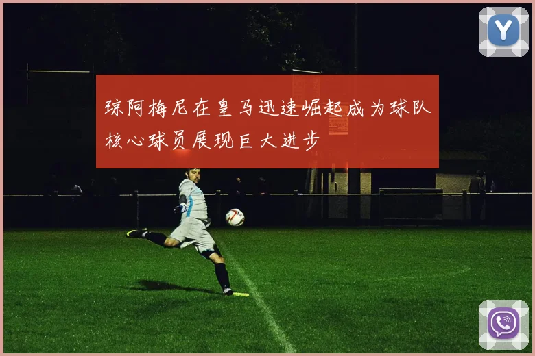 琼阿梅尼在皇马迅速崛起成为球队核心球员展现巨大进步