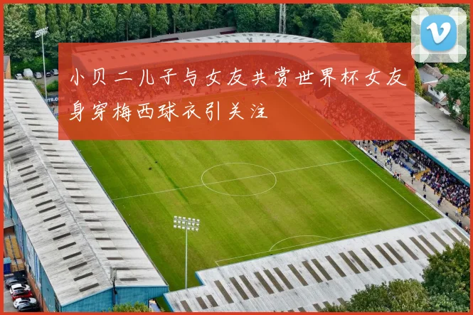 小贝二儿子与女友共赏世界杯女友身穿梅西球衣引关注