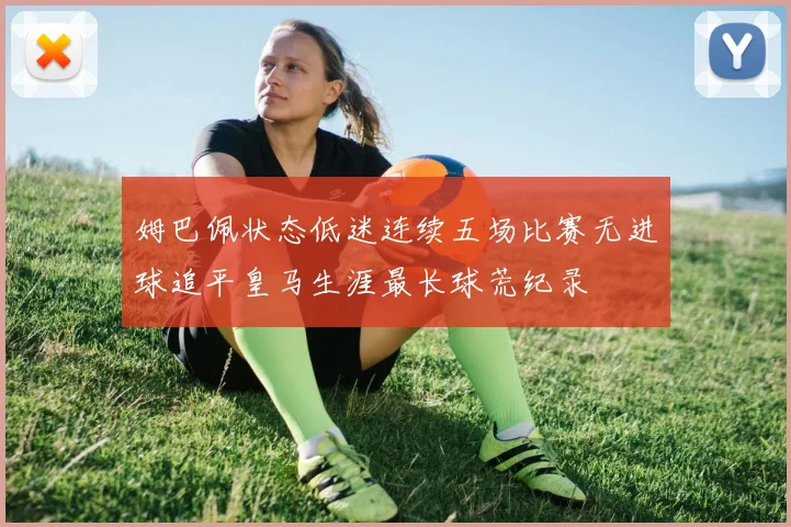 姆巴佩状态低迷连续五场比赛无进球追平皇马生涯最长球荒纪录