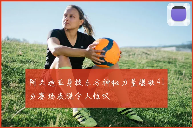阿夫迪亚身披东方神秘力量爆砍41分赛场表现令人惊叹