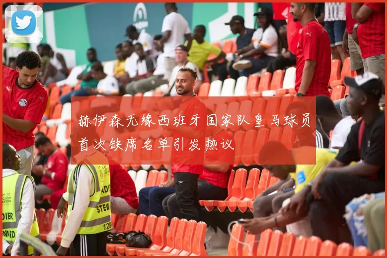 赫伊森无缘西班牙国家队皇马球员首次缺席名单引发热议
