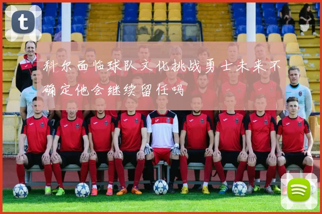 科尔面临球队文化挑战勇士未来不确定他会继续留任吗