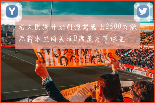 尤文图斯计划引援需腾出2500万欧元薪水空间关注B席莱万等球星
