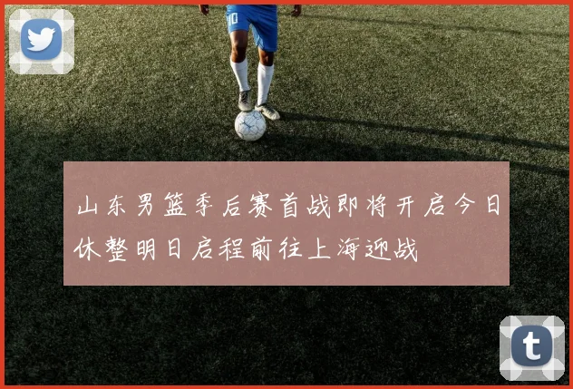 山东男篮季后赛首战即将开启今日休整明日启程前往上海迎战