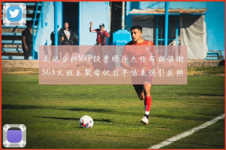 美记分析MVP投票顺序杰伦布朗领衔SGA文班东契奇仅打半场表现引发热议